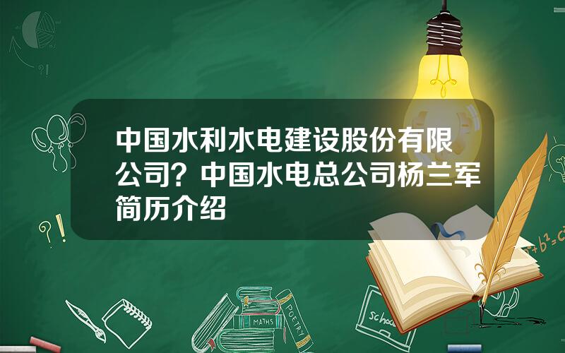 中国水利水电建设股份有限公司？中国水电总公司杨兰军简历介绍