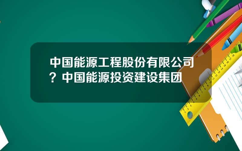 中国能源工程股份有限公司？中国能源投资建设集团