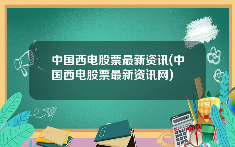 中国西电股票最新资讯(中国西电股票最新资讯网)