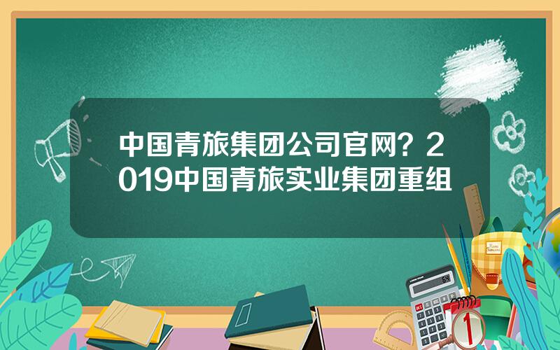 中国青旅集团公司官网？2019中国青旅实业集团重组