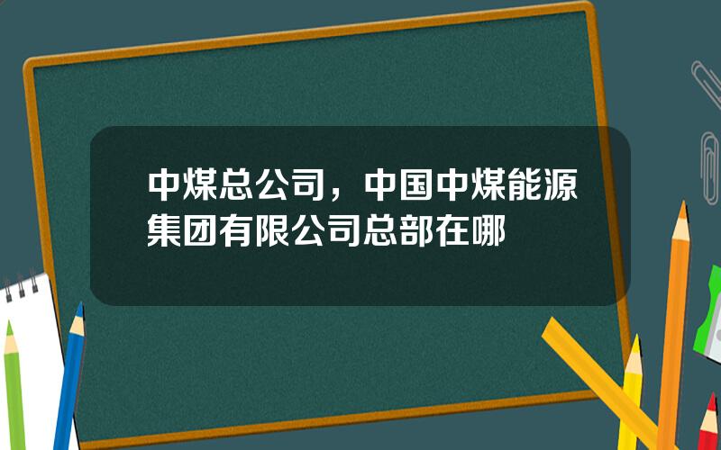 中煤总公司，中国中煤能源集团有限公司总部在哪