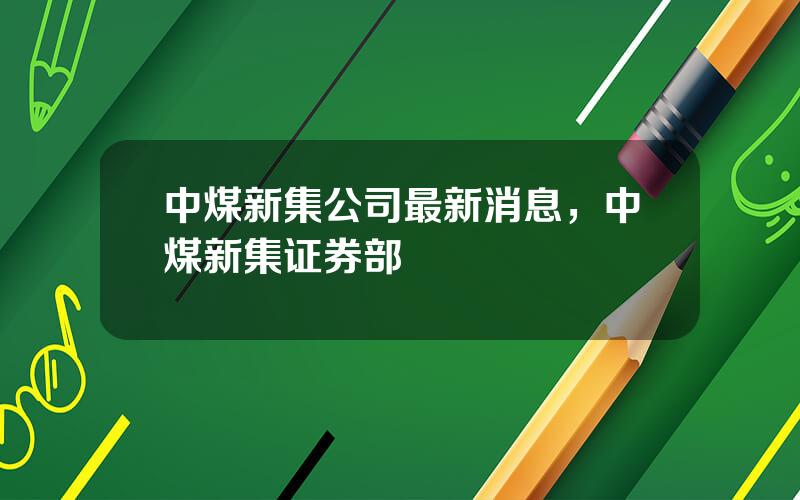 中煤新集公司最新消息，中煤新集证券部