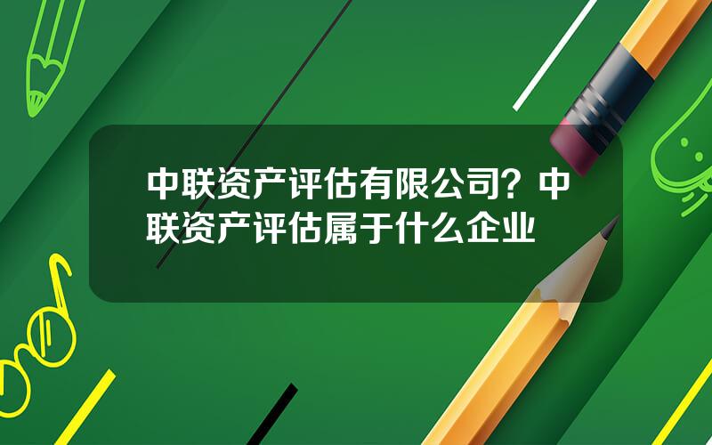 中联资产评估有限公司？中联资产评估属于什么企业