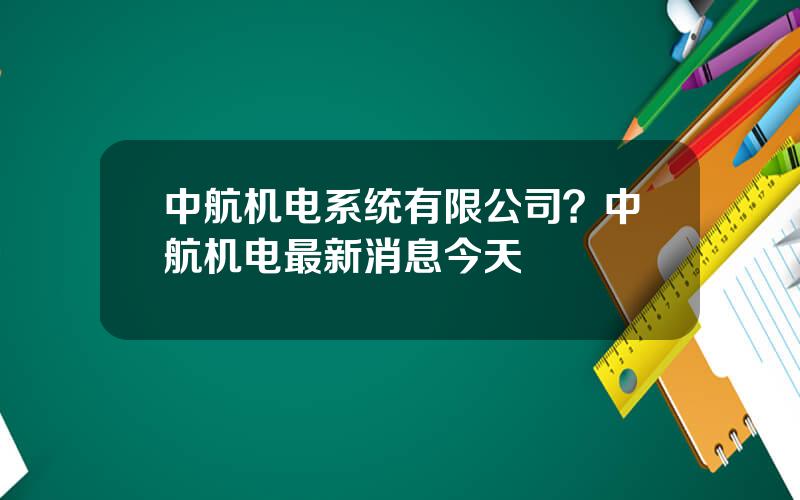 中航机电系统有限公司？中航机电最新消息今天