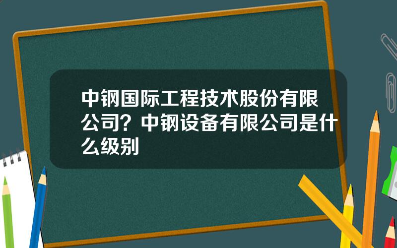 中钢国际工程技术股份有限公司？中钢设备有限公司是什么级别