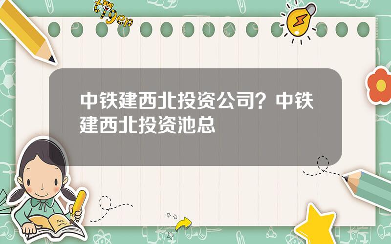 中铁建西北投资公司？中铁建西北投资池总