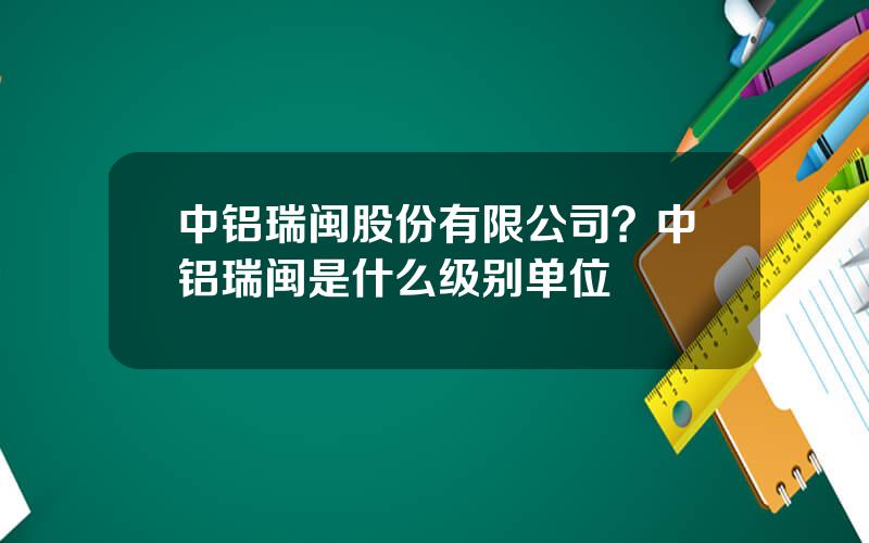 中铝瑞闽股份有限公司？中铝瑞闽是什么级别单位