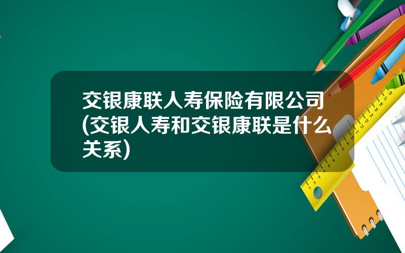 交银康联人寿保险有限公司(交银人寿和交银康联是什么关系)