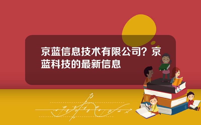 京蓝信息技术有限公司？京蓝科技的最新信息