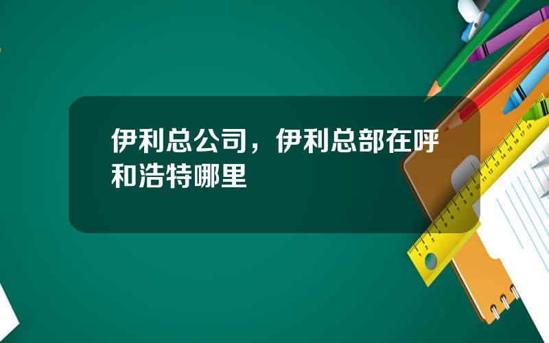 伊利总公司，伊利总部在呼和浩特哪里