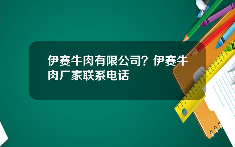 伊赛牛肉有限公司？伊赛牛肉厂家联系电话