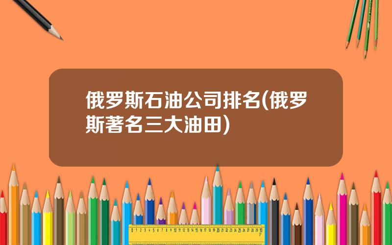 俄罗斯石油公司排名(俄罗斯著名三大油田)