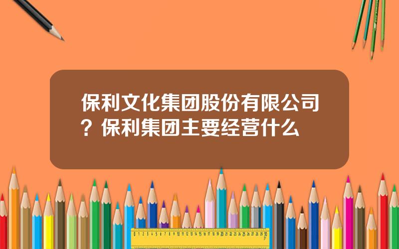 保利文化集团股份有限公司？保利集团主要经营什么