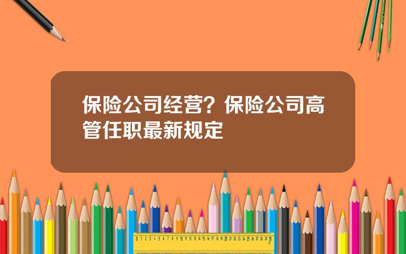 保险公司经营？保险公司高管任职最新规定