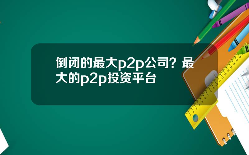 倒闭的最大p2p公司？最大的p2p投资平台