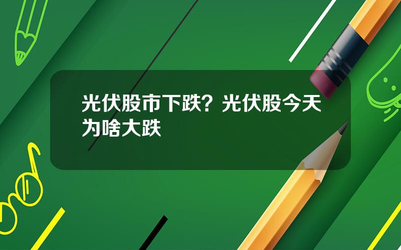 光伏股市下跌？光伏股今天为啥大跌