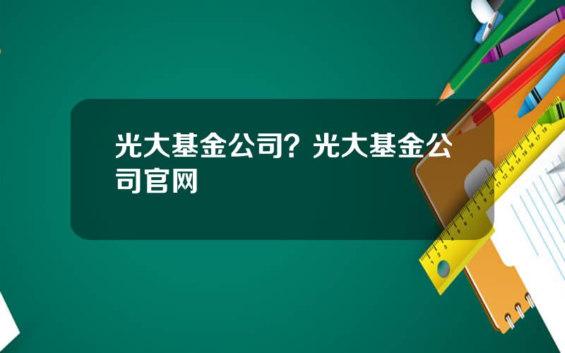 光大基金公司？光大基金公司官网