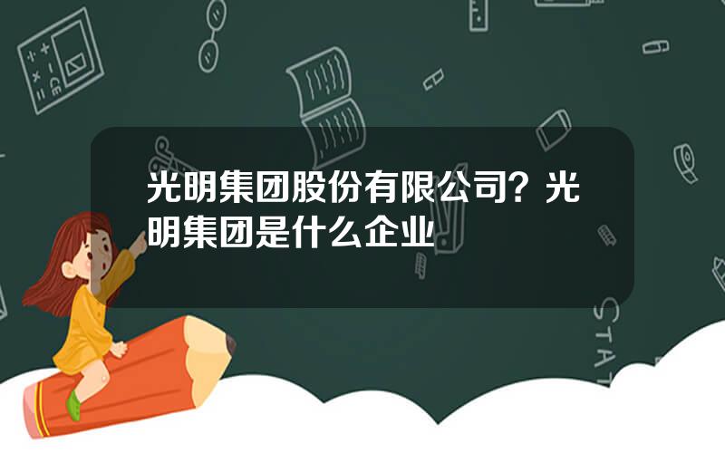 光明集团股份有限公司？光明集团是什么企业