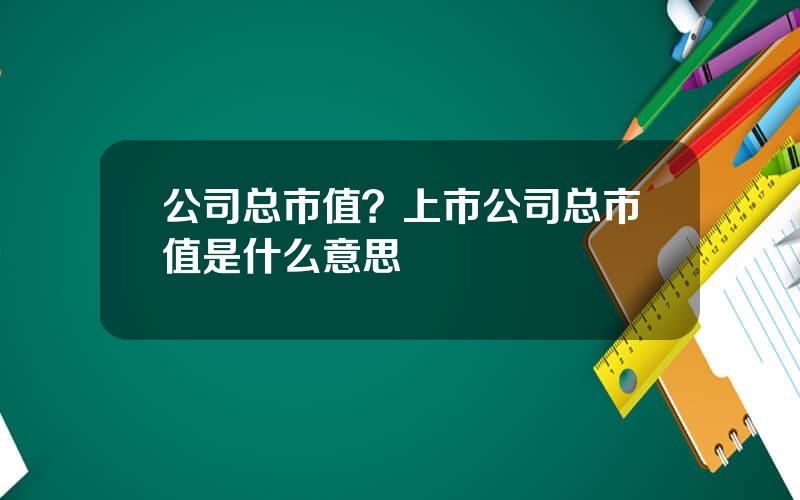 公司总市值？上市公司总市值是什么意思