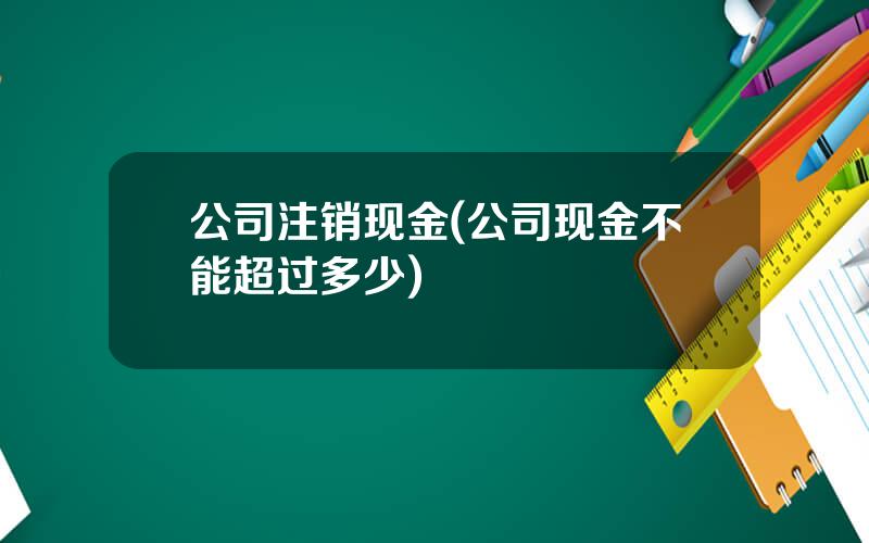 公司注销现金(公司现金不能超过多少)