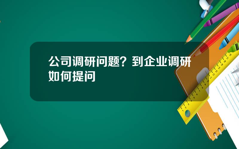 公司调研问题？到企业调研如何提问