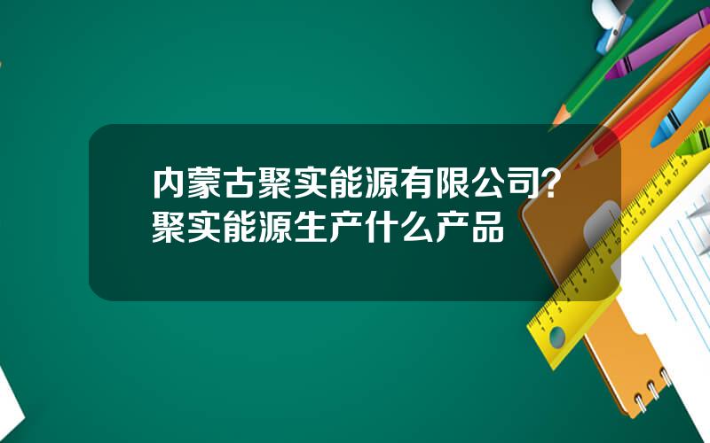 内蒙古聚实能源有限公司？聚实能源生产什么产品