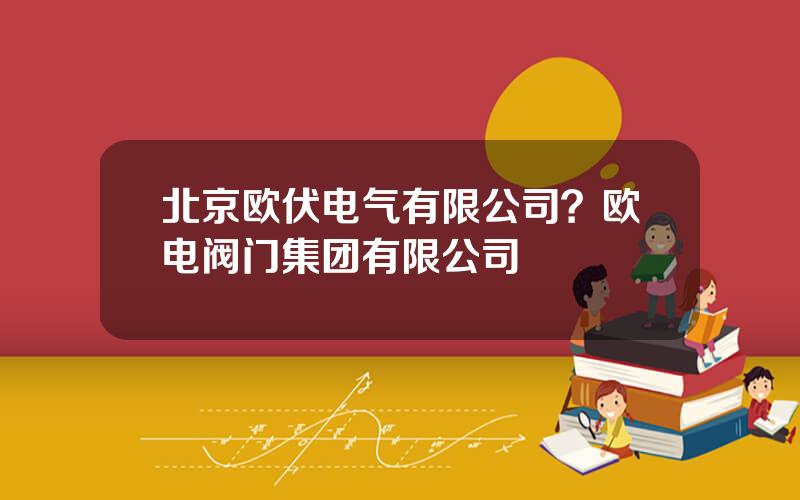 北京欧伏电气有限公司？欧电阀门集团有限公司