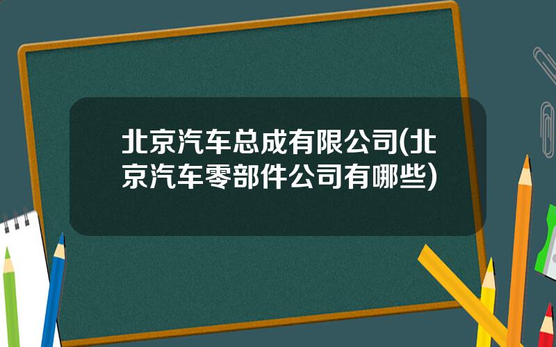 北京汽车总成有限公司(北京汽车零部件公司有哪些)