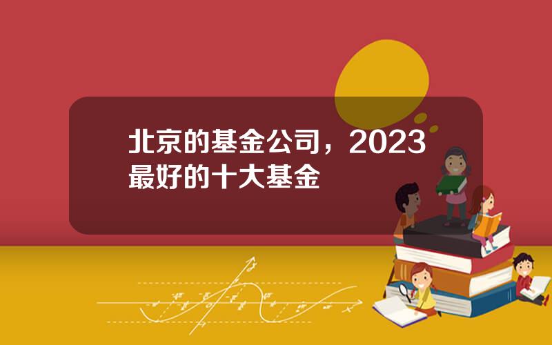 北京的基金公司，2023最好的十大基金