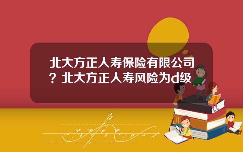 北大方正人寿保险有限公司？北大方正人寿风险为d级