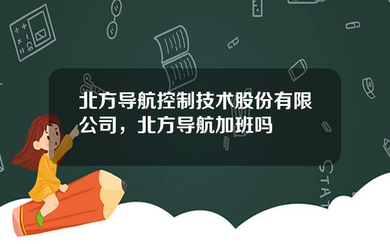 北方导航控制技术股份有限公司，北方导航加班吗