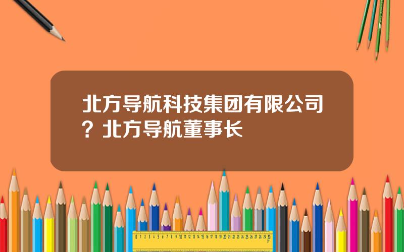 北方导航科技集团有限公司？北方导航董事长