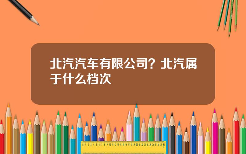 北汽汽车有限公司？北汽属于什么档次