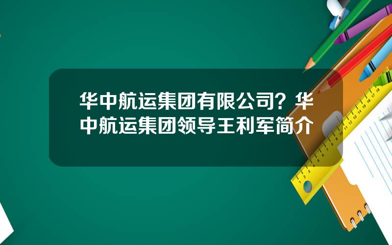 华中航运集团有限公司？华中航运集团领导王利军简介