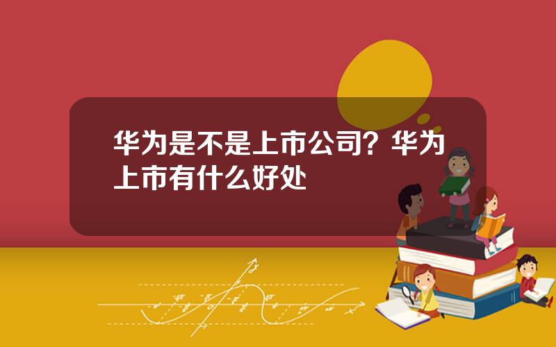 华为是不是上市公司？华为上市有什么好处