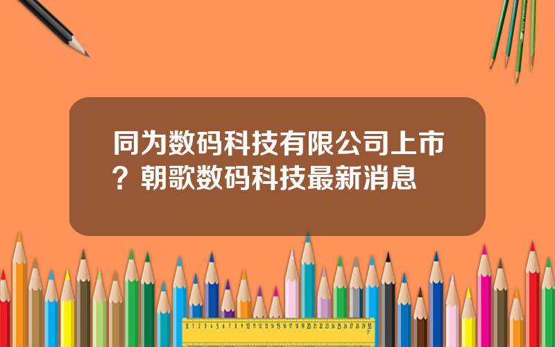 同为数码科技有限公司上市？朝歌数码科技最新消息