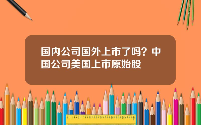 国内公司国外上市了吗？中国公司美国上市原始股