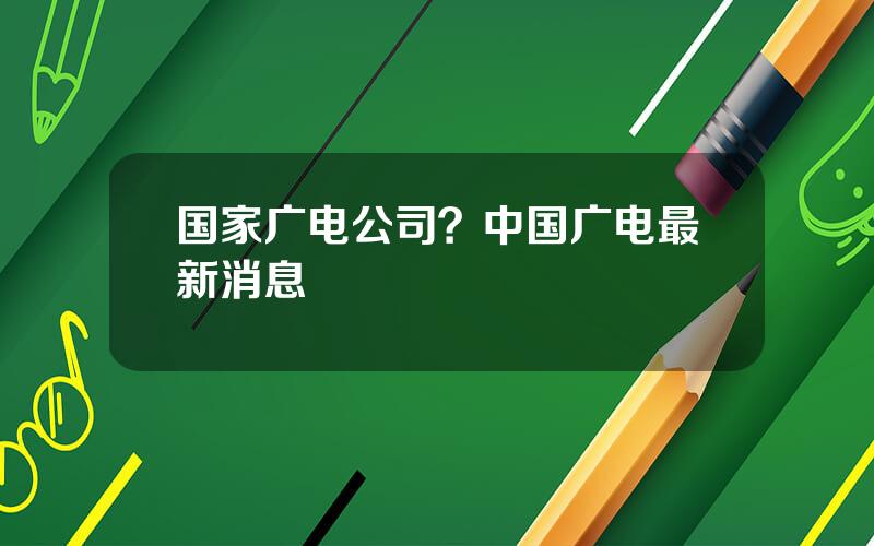 国家广电公司？中国广电最新消息