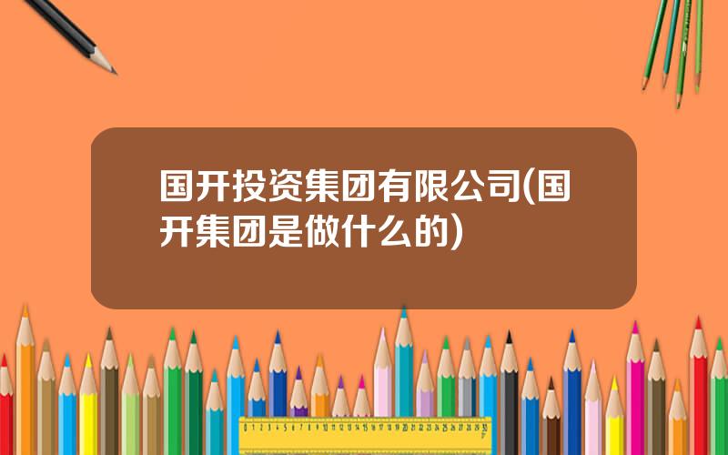 国开投资集团有限公司(国开集团是做什么的)