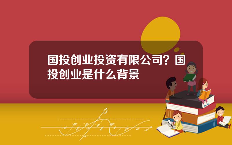 国投创业投资有限公司？国投创业是什么背景