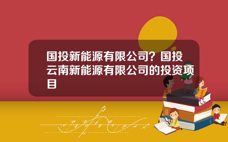 国投新能源有限公司？国投云南新能源有限公司的投资项目