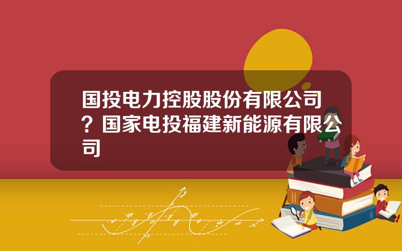 国投电力控股股份有限公司？国家电投福建新能源有限公司