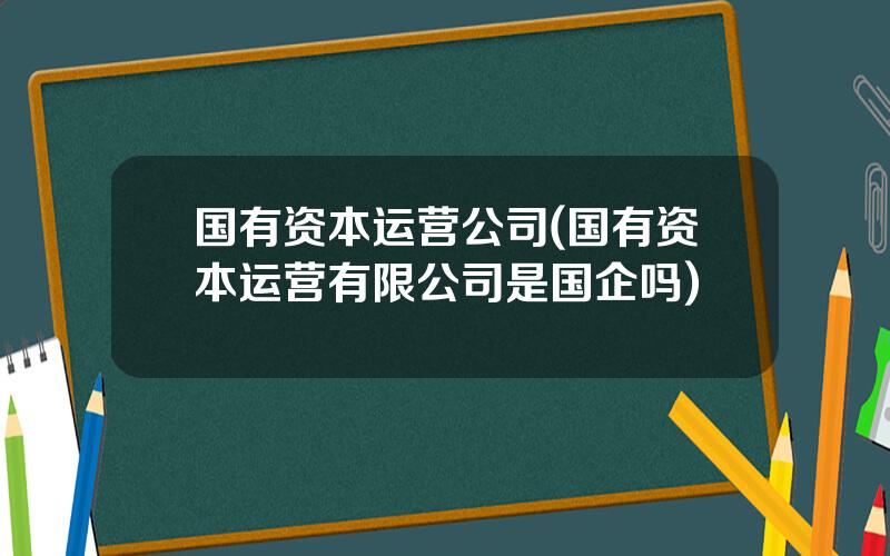 国有资本运营公司(国有资本运营有限公司是国企吗)