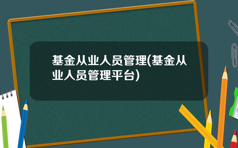 基金从业人员管理(基金从业人员管理平台)