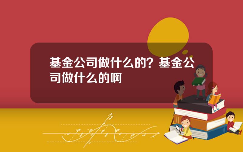 基金公司做什么的？基金公司做什么的啊