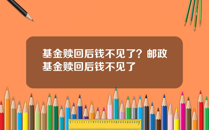 基金赎回后钱不见了？邮政基金赎回后钱不见了