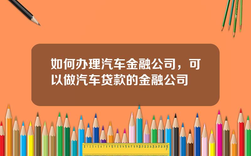 如何办理汽车金融公司，可以做汽车贷款的金融公司