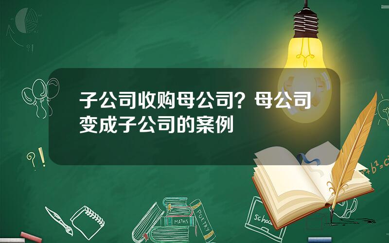 子公司收购母公司？母公司变成子公司的案例