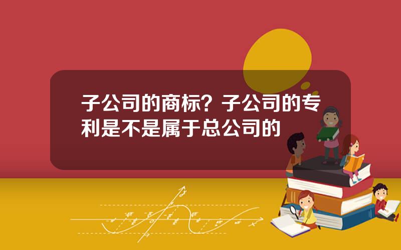 子公司的商标？子公司的专利是不是属于总公司的