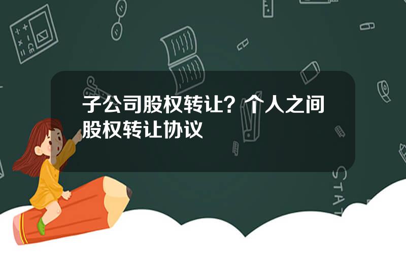 子公司股权转让？个人之间股权转让协议